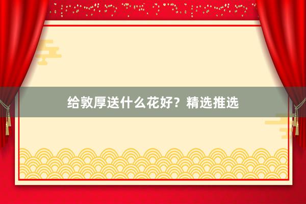 给敦厚送什么花好?精选推选