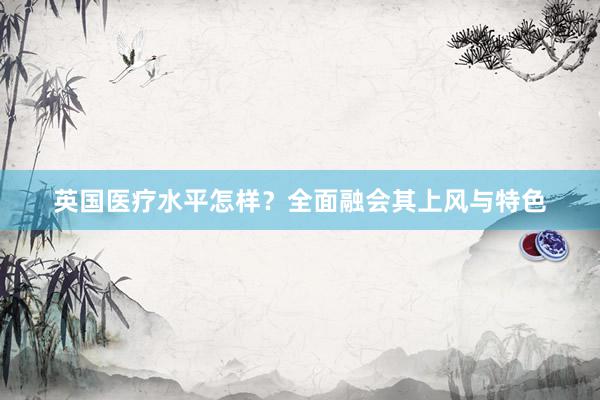 英国医疗水平怎样？全面融会其上风与特色
