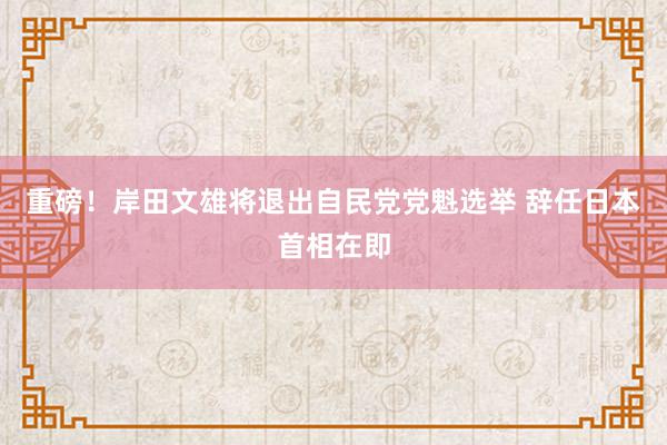 重磅！岸田文雄将退出自民党党魁选举 辞任日本首相在即